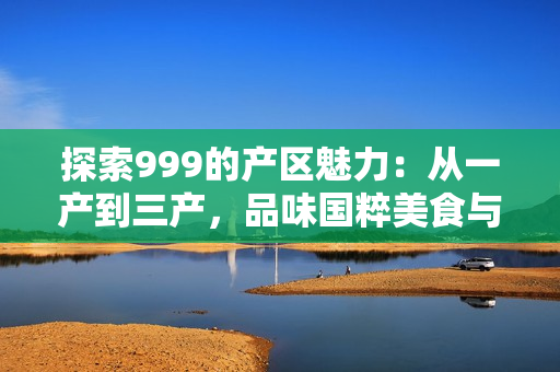 探索999的產(chǎn)區(qū)魅力：從一產(chǎn)到三產(chǎn)，品味國粹美食與文化