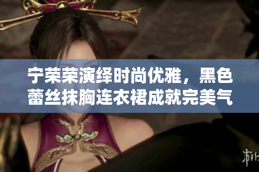 寧榮榮演繹時(shí)尚優(yōu)雅，黑色蕾絲抹胸連衣裙成就完美氣質(zhì)