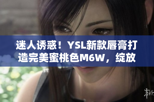 迷人誘惑！YSL新款唇膏打造完美蜜桃色M6W，綻放自然妝容魅力