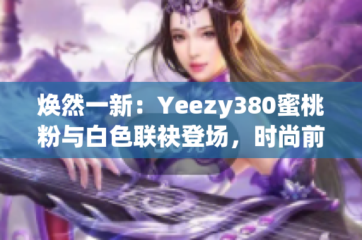 煥然一新：Yeezy380蜜桃粉與白色聯(lián)袂登場，時尚前沿再掀風潮