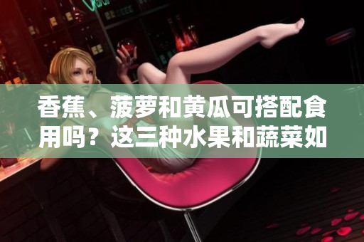 香蕉、菠蘿和黃瓜可搭配食用嗎？這三種水果和蔬菜如何搭配更健康？