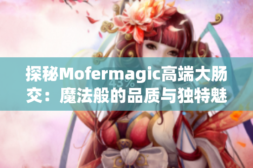探秘Mofermagic高端大腸交：魔法般的品質(zhì)與獨特魅力