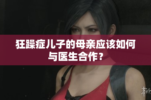 狂躁癥兒子的母親應(yīng)該如何與醫(yī)生合作？