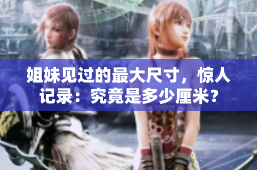 姐妹見(jiàn)過(guò)的最大尺寸，驚人記錄：究竟是多少厘米？