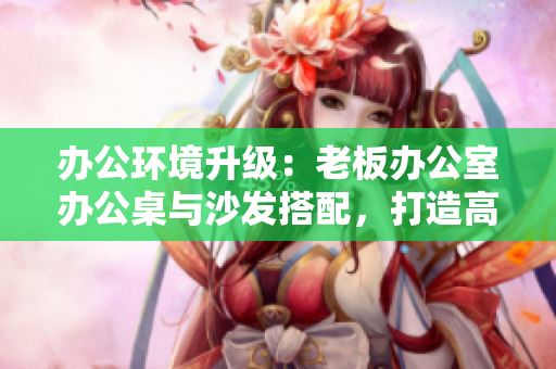 辦公環(huán)境升級(jí)：老板辦公室辦公桌與沙發(fā)搭配，打造高效舒適工作空間