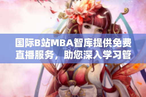 國際B站MBA智庫提供免費直播服務(wù)，助您深入學(xué)習(xí)管理知識