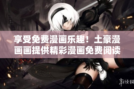 享受免費漫畫樂趣！土豪漫畫畫提供精彩漫畫免費閱讀