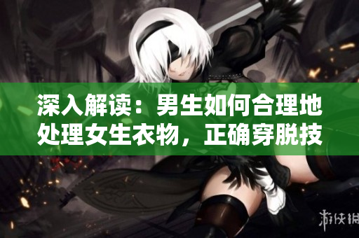 深入解讀：男生如何合理地處理女生衣物，正確穿脫技巧與注意事項
