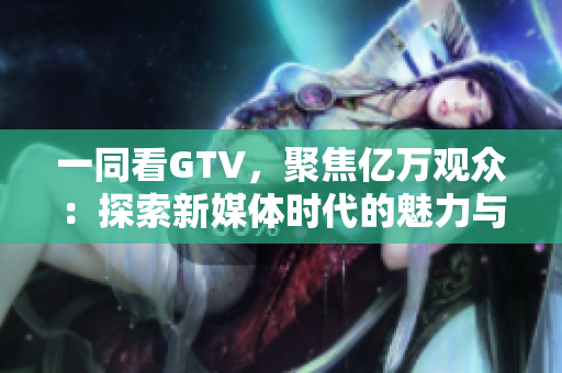 一同看GTV，聚焦億萬觀眾：探索新媒體時(shí)代的魅力與挑戰(zhàn)