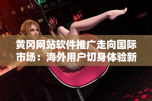 黃岡網(wǎng)站軟件推廣走向國際市場：海外用戶切身體驗(yàn)新軟件