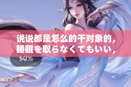 說說都是怎么的干對象的，睡眠を取らなくてもいい，睡覺抓著小雞一晚上會怎樣，睡過年紀(jì)最大的多少歲六十多，水潤緊致銷魂低吟古代，水潤緊致銷魂低吟89