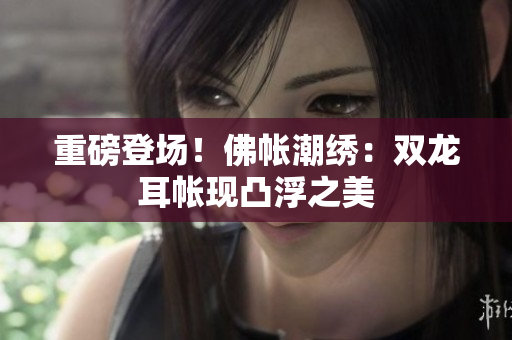 重磅登場！佛帳潮繡：雙龍耳帳現(xiàn)凸浮之美