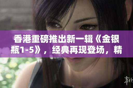 香港重磅推出新一輯《金銀瓶1-5》，經(jīng)典再現(xiàn)登場(chǎng)，精彩續(xù)寫(xiě)！