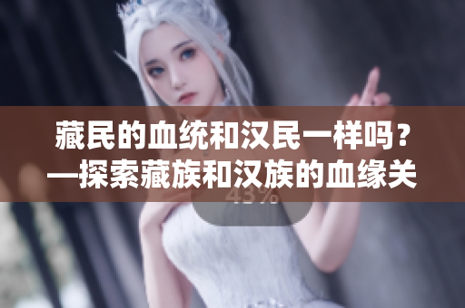 藏民的血統(tǒng)和漢民一樣嗎？—探索藏族和漢族的血緣關(guān)系