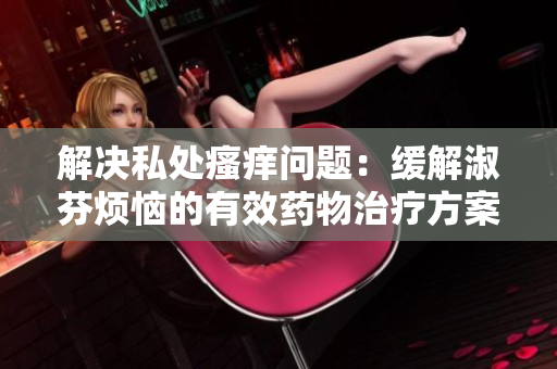 解決私處瘙癢問(wèn)題：緩解淑芬煩惱的有效藥物治療方案