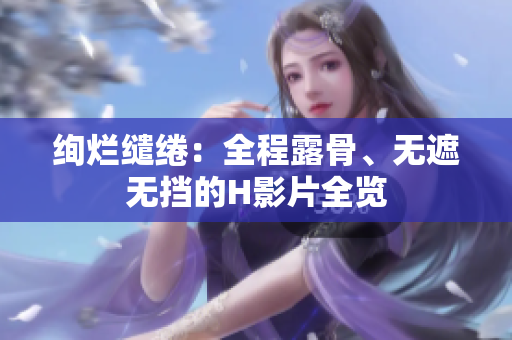絢爛繾綣：全程露骨、無(wú)遮無(wú)擋的H影片全覽