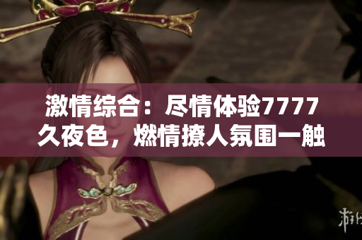 激情綜合：盡情體驗7777久夜色，燃情撩人氛圍一觸即發(fā)！