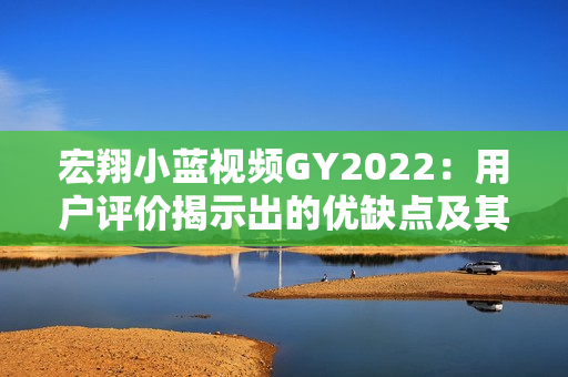 宏翔小藍(lán)視頻GY2022：用戶評(píng)價(jià)揭示出的優(yōu)缺點(diǎn)及其影響