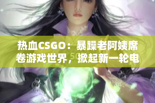 熱血CSGO：暴躁老阿姨席卷游戲世界，掀起新一輪電競風暴