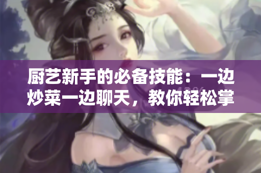廚藝新手的必備技能：一邊炒菜一邊聊天，教你輕松掌握！