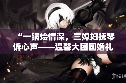 “一鍋燴情深，三媳婦撫琴訴心聲——溫馨大團圓婚禮故事”