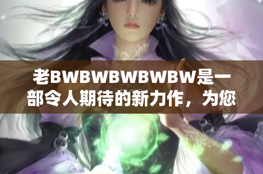 老BWBWBWBWBW是一部令人期待的新力作，為您帶來全新驚喜。
