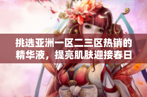 挑選亞洲一區(qū)二三區(qū)熱銷的精華液，提亮肌膚迎接春日！