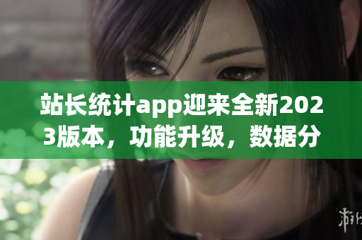站長(zhǎng)統(tǒng)計(jì)app迎來(lái)全新2023版本，功能升級(jí)，數(shù)據(jù)分析更精準(zhǔn)
