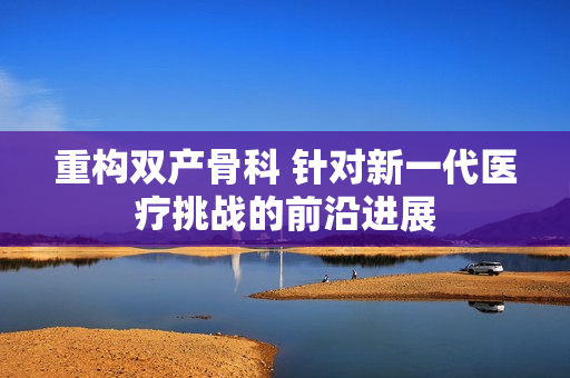 重構(gòu)雙產(chǎn)骨科 針對新一代醫(yī)療挑戰(zhàn)的前沿進(jìn)展