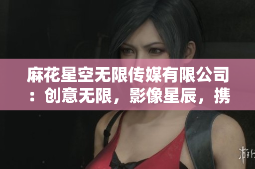 麻花星空無限傳媒有限公司：創(chuàng)意無限，影像星辰，攜手共鑄媒體新時(shí)代