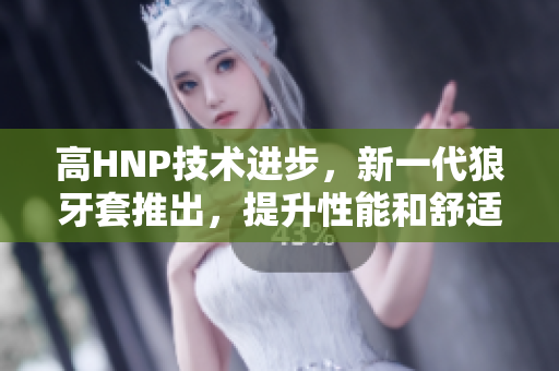 高HNP技術(shù)進(jìn)步，新一代狼牙套推出，提升性能和舒適度