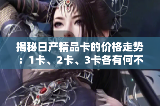 揭秘日產(chǎn)精品卡的價(jià)格走勢：1卡、2卡、3卡各有何不同？