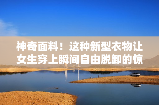 神奇面料！這種新型衣物讓女生穿上瞬間自由脫卸的驚人技術(shù)
