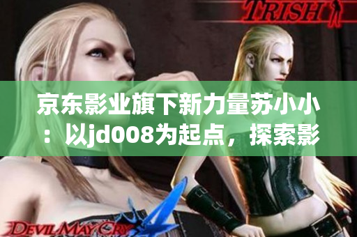 京東影業(yè)旗下新力量蘇小?。阂詊d008為起點，探索影視新未來