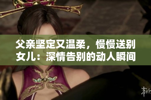 父親堅定又溫柔，慢慢送別女兒：深情告別的動人瞬間