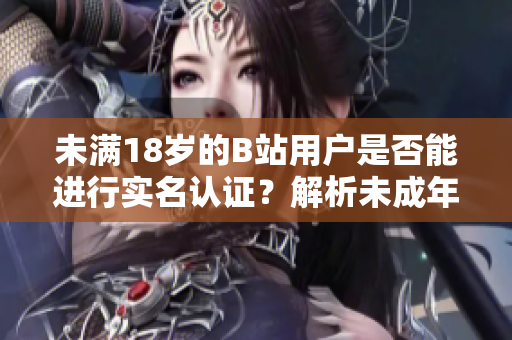 未滿18歲的B站用戶是否能進(jìn)行實(shí)名認(rèn)證？解析未成年實(shí)名認(rèn)證新規(guī)