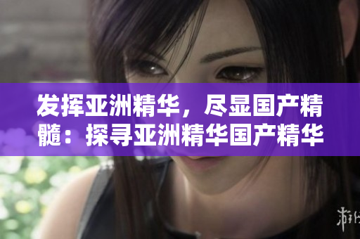 發(fā)揮亞洲精華，盡顯國產(chǎn)精髓：探尋亞洲精華國產(chǎn)精華液的潛力