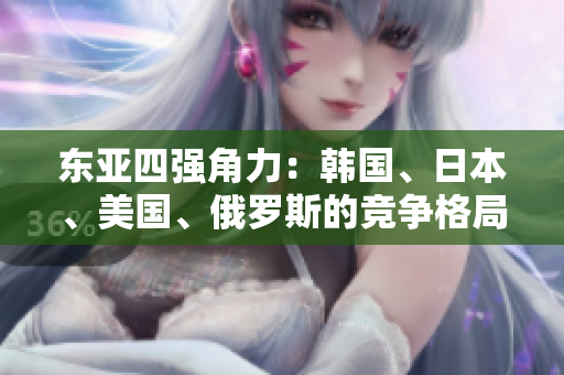 東亞四強(qiáng)角力：韓國、日本、美國、俄羅斯的競(jìng)爭(zhēng)格局解析
