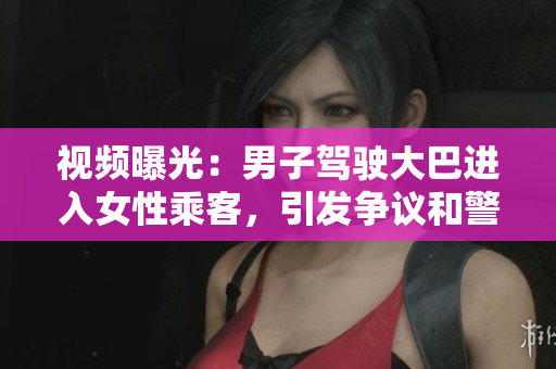視頻曝光：男子駕駛大巴進(jìn)入女性乘客，引發(fā)爭(zhēng)議和警方介入調(diào)查