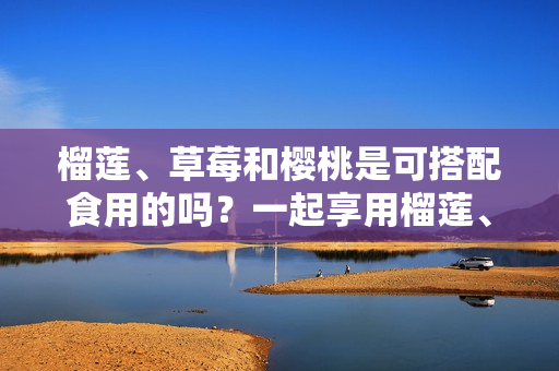 榴蓮、草莓和櫻桃是可搭配食用的嗎？一起享用榴蓮、草莓和櫻桃是否適宜？