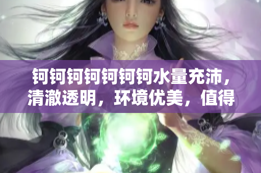 鈳鈳鈳鈳鈳鈳鈳水量充沛，清澈透明，環(huán)境優(yōu)美，值得推薦！