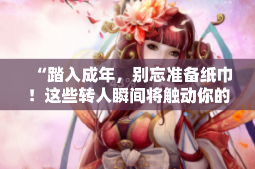 “踏入成年，別忘準(zhǔn)備紙巾！這些轉(zhuǎn)人瞬間將觸動(dòng)你的心弦”