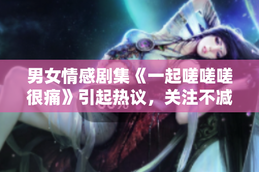 男女情感劇集《一起嗟嗟嗟很痛》引起熱議，關(guān)注不減難痛.
