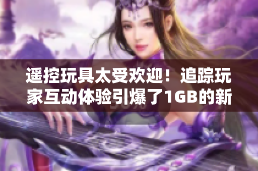 遙控玩具太受歡迎！追蹤玩家互動(dòng)體驗(yàn)引爆了1GB的新奇操作