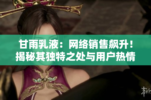 甘雨乳液：網(wǎng)絡(luò)銷售飆升！揭秘其獨(dú)特之處與用戶熱情背后的故事