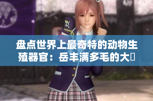 盤(pán)點(diǎn)世界上最奇特的動(dòng)物生殖器官：岳豐滿(mǎn)多毛的大隂戶(hù)