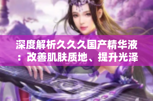 深度解析久久久國產(chǎn)精華液：改善肌膚質地、提升光澤，實現(xiàn)年輕肌膚的秘訣揭秘