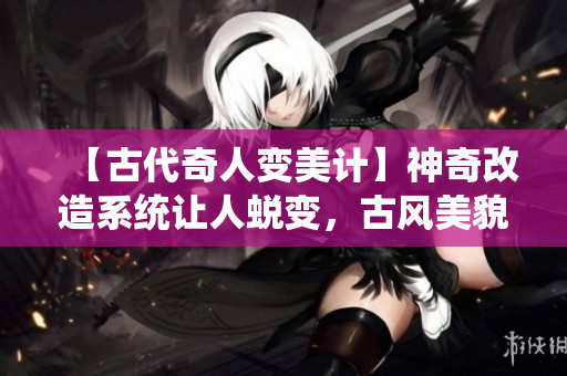 【古代奇人變美計】神奇改造系統(tǒng)讓人蛻變，古風(fēng)美貌再現(xiàn)