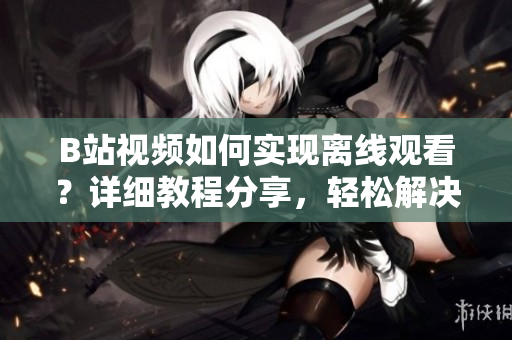 B站視頻如何實現(xiàn)離線觀看？詳細教程分享，輕松解決觀看無網(wǎng)困擾
