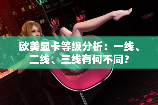 歐美顯卡等級分析：一線、二線、三線有何不同？
